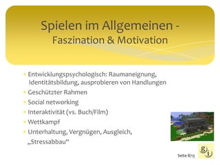 Spielen im Allgemeinen -
Faszination & Motivation
 Entwicklungspsychologisch: Raumaneignung,
Identitätsbildung, ausprobieren von Handlungen
 Geschützter Rahmen
 Social networking
 Interaktivität (vs. Buch/Film)
 Wettkampf
 Unterhaltung, Vergnügen, Ausgleich,
„Stressabbau“
Seite 8/13
 