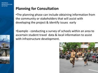 3
Planning for Consultation
•The planning phase can include obtaining information from
the community or stakeholders that will assist with
developing the project & identify issues early
•Example - conducting a survey of schools within an area to
ascertain student travel data & local information to assist
with infrastructure development.
 