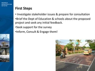 4
First Steps
• Investigate stakeholder issues & prepare for consultation
•Brief the Dept of Education & schools about the proposed
project and seek any initial feedback.
•Seek support for the survey
•Inform, Consult & Engage them!
 