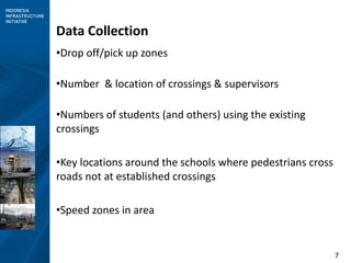 7
Data Collection
•Drop off/pick up zones
•Number & location of crossings & supervisors
•Numbers of students (and others) using the existing
crossings
•Key locations around the schools where pedestrians cross
roads not at established crossings
•Speed zones in area
 