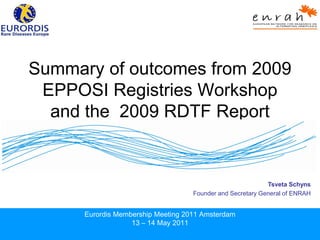 Summary of outcomes from 2009
 EPPOSI Registries Workshop
  and the 2009 RDTF Report


                                                            Tsveta Schyns
                                    Founder and Secretary General of ENRAH


      Eurordis Membership Meeting 2011 Amsterdam
                   13 – 14 May 2011
 