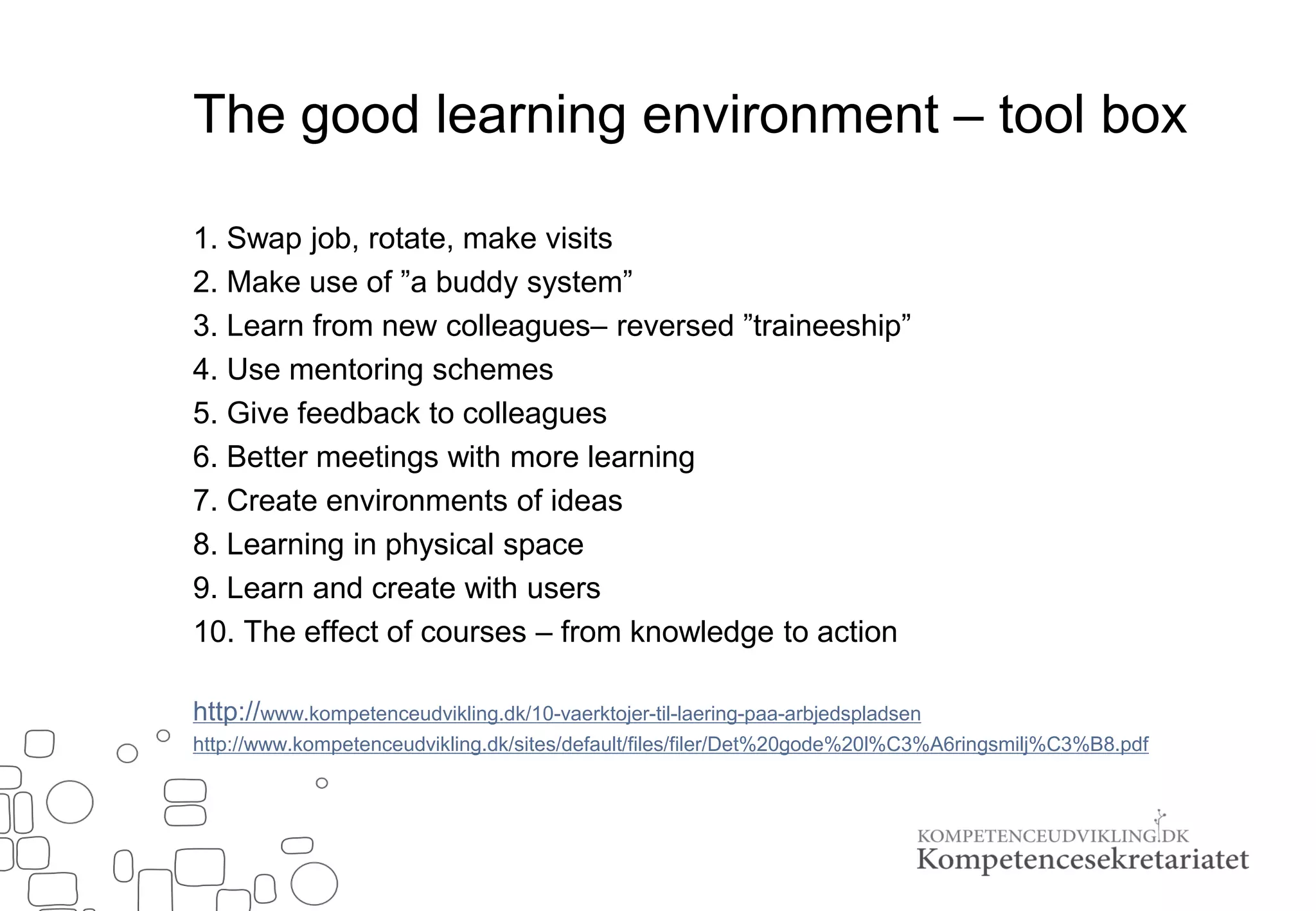 The good learning environment – tool box
1. Swap job, rotate, make visits
2. Make use of ”a buddy system”
3. Learn from new colleagues– reversed ”traineeship”
4. Use mentoring schemes
5. Give feedback to colleagues
6. Better meetings with more learning
7. Create environments of ideas
8. Learning in physical space
9. Learn and create with users
10. The effect of courses – from knowledge to action
http://www.kompetenceudvikling.dk/10-vaerktojer-til-laering-paa-arbjedspladsen
http://www.kompetenceudvikling.dk/sites/default/files/filer/Det%20gode%20l%C3%A6ringsmilj%C3%B8.pdf
 