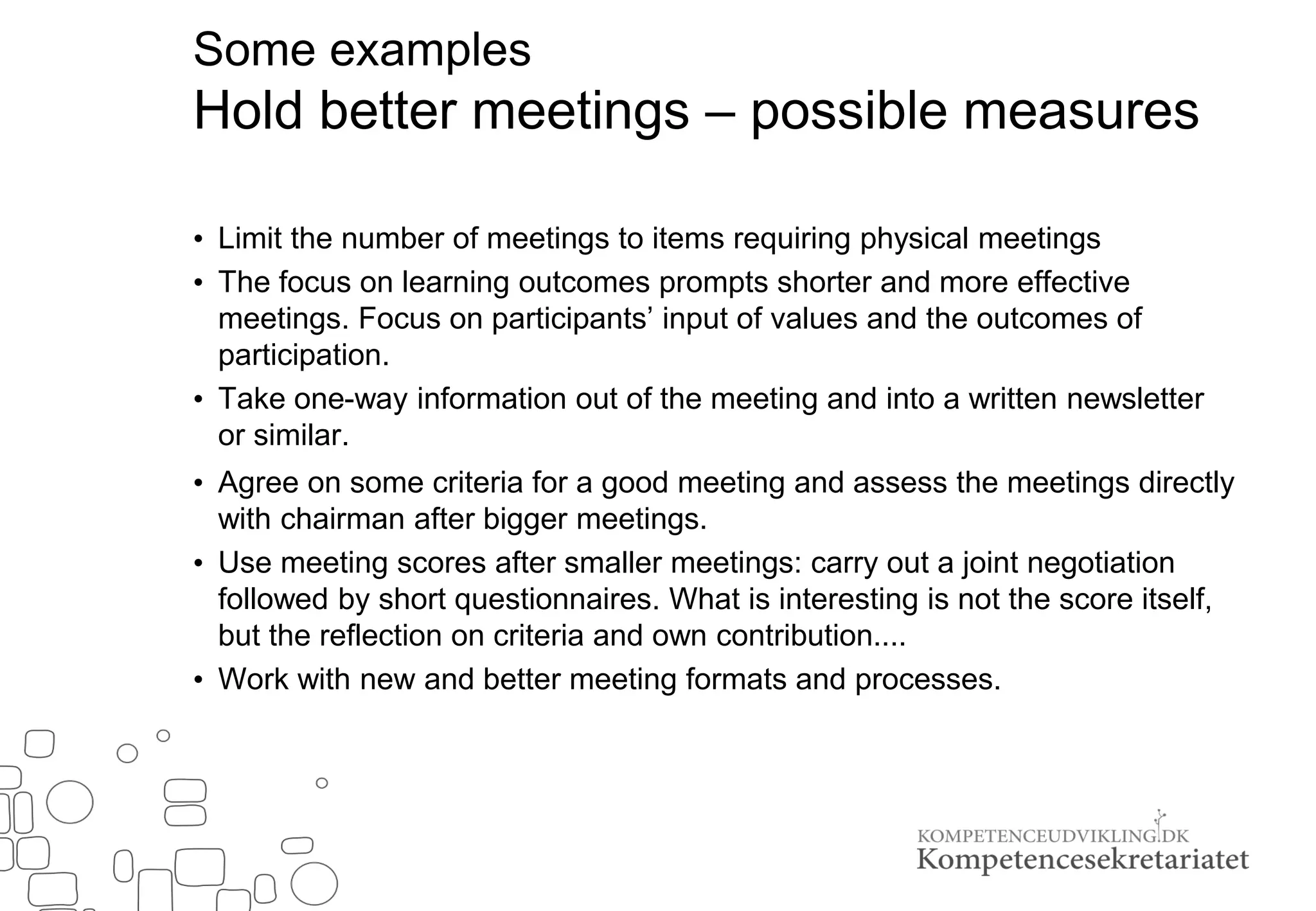 Some examples
Hold better meetings – possible measures
• Limit the number of meetings to items requiring physical meetings
• The focus on learning outcomes prompts shorter and more effective
meetings. Focus on participants’ input of values and the outcomes of
participation.
• Take one-way information out of the meeting and into a written newsletter
or similar.
• Agree on some criteria for a good meeting and assess the meetings directly
with chairman after bigger meetings.
• Use meeting scores after smaller meetings: carry out a joint negotiation
followed by short questionnaires. What is interesting is not the score itself,
but the reflection on criteria and own contribution....
• Work with new and better meeting formats and processes.
 