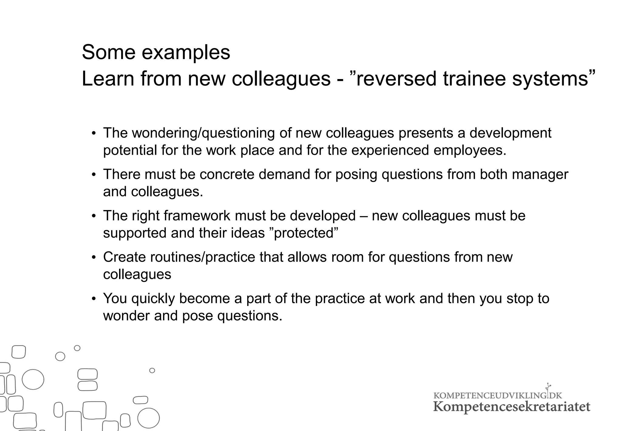 Some examples
Learn from new colleagues - ”reversed trainee systems””
• The wondering/questioning of new colleagues presents a development
potential for the work place and for the experienced employees.
• There must be concrete demand for posing questions from both manager
and colleagues.
• The right framework must be developed – new colleagues must be
supported and their ideas ”protected”
• Create routines/practice that allows room for questions from new
colleagues
• You quickly become a part of the practice at work and then you stop to
wonder and pose questions.
 