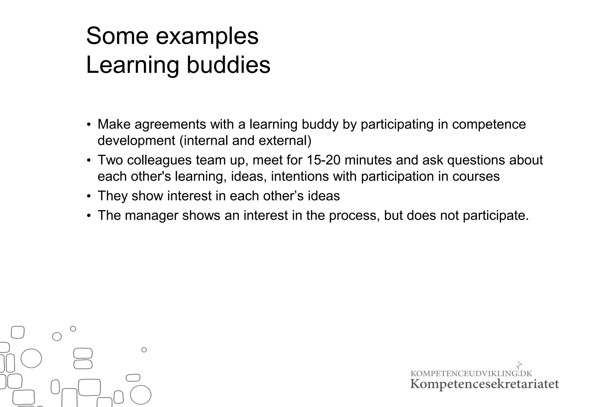 Some examples
Learning buddies
• Make agreements with a learning buddy by participating in competence
development (internal and external)
• Two colleagues team up, meet for 15-20 minutes and ask questions about
each other's learning, ideas, intentions with participation in courses
• They show interest in each other’s ideas
• The manager shows an interest in the process, but does not participate.
 
