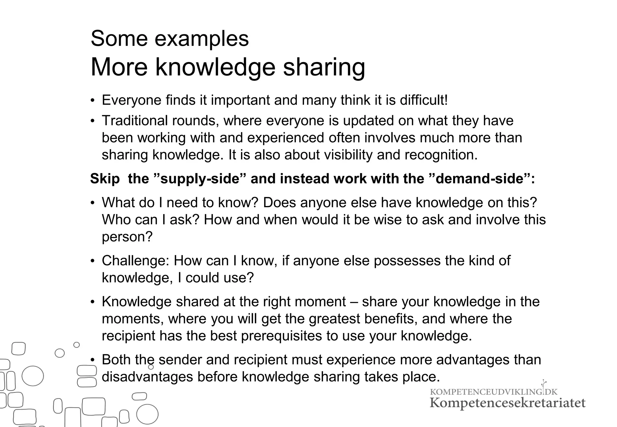 Some examples
More knowledge sharing
• Everyone finds it important and many think it is difficult!
• Traditional rounds, where everyone is updated on what they have
been working with and experienced often involves much more than
sharing knowledge. It is also about visibility and recognition.
Skip the ”supply-side” and instead work with the ”demand-side”:
• What do I need to know? Does anyone else have knowledge on this?
Who can I ask? How and when would it be wise to ask and involve this
person?
• Challenge: How can I know, if anyone else possesses the kind of
knowledge, I could use?
• Knowledge shared at the right moment – share your knowledge in the
moments, where you will get the greatest benefits, and where the
recipient has the best prerequisites to use your knowledge.
• Both the sender and recipient must experience more advantages than
disadvantages before knowledge sharing takes place.
 