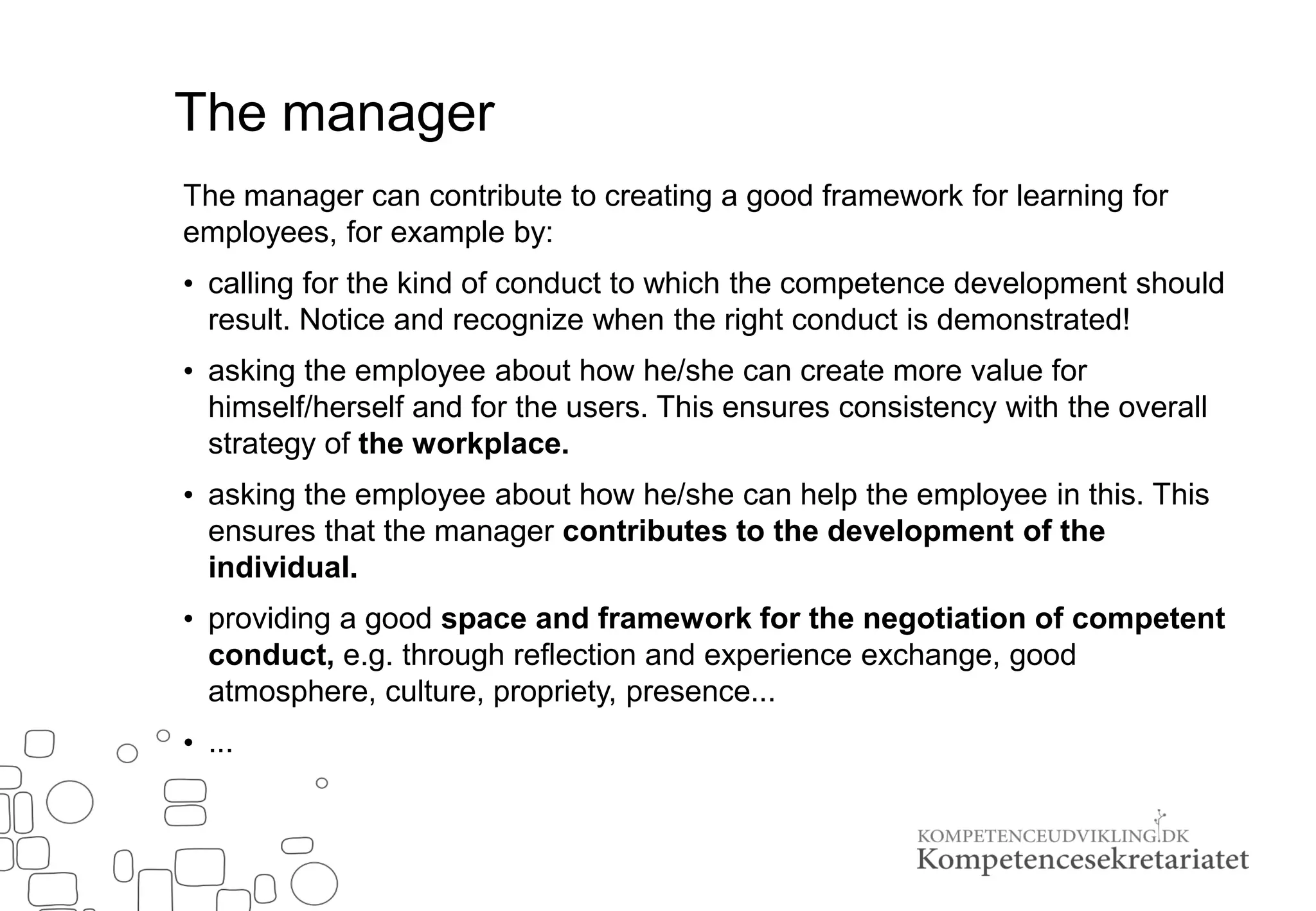 The manager
The manager can contribute to creating a good framework for learning for
employees, for example by:
• calling for the kind of conduct to which the competence development should
result. Notice and recognize when the right conduct is demonstrated!
• asking the employee about how he/she can create more value for
himself/herself and for the users. This ensures consistency with the overall
strategy of the workplace.
• asking the employee about how he/she can help the employee in this. This
ensures that the manager contributes to the development of the
individual.
• providing a good space and framework for the negotiation of competent
conduct, e.g. through reflection and experience exchange, good
atmosphere, culture, propriety, presence...
• ...
 