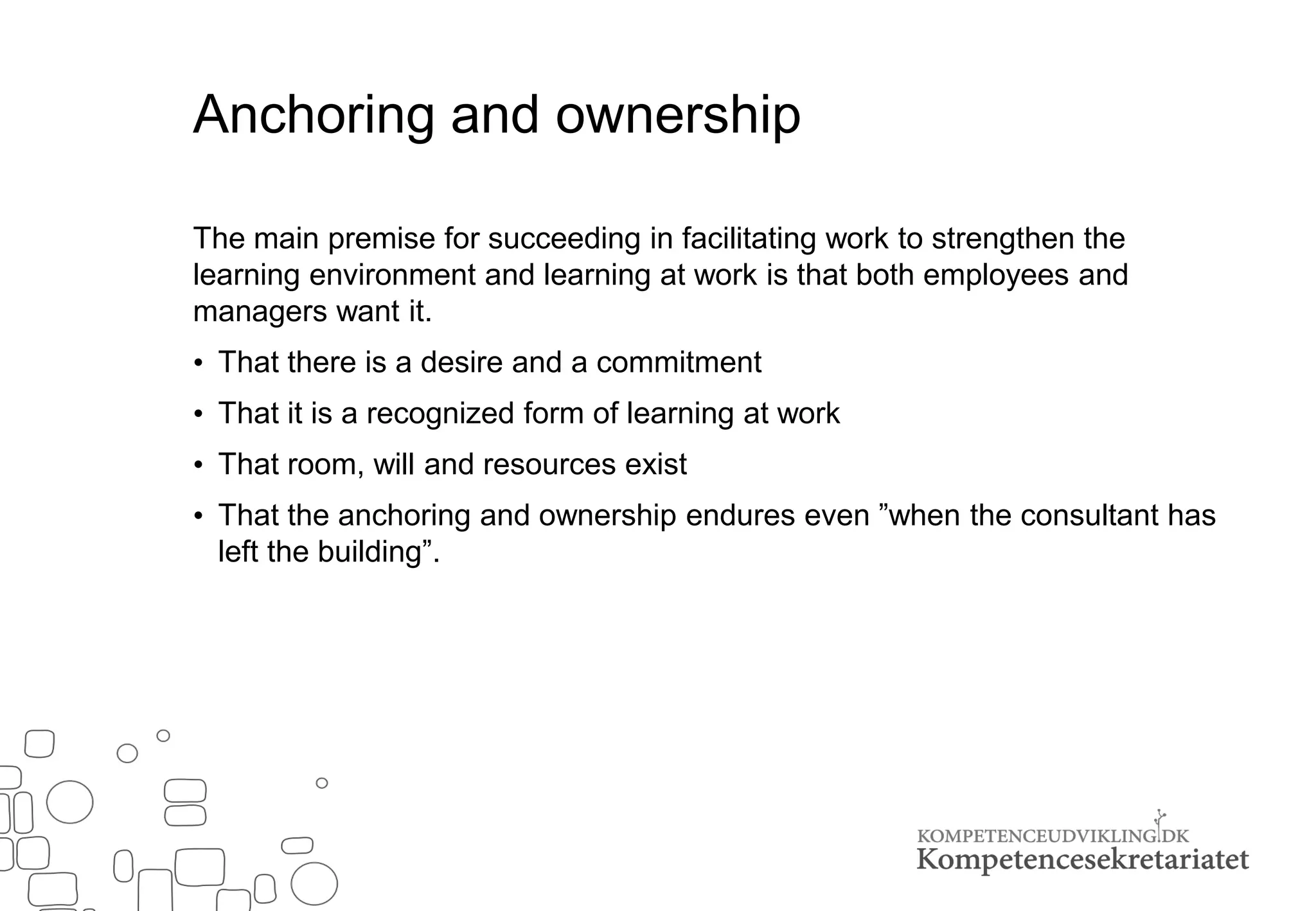 Anchoring and ownership
The main premise for succeeding in facilitating work to strengthen the
learning environment and learning at work is that both employees and
managers want it.
• That there is a desire and a commitment
• That it is a recognized form of learning at work
• That room, will and resources exist
• That the anchoring and ownership endures even ”when the consultant has
left the building”.
 