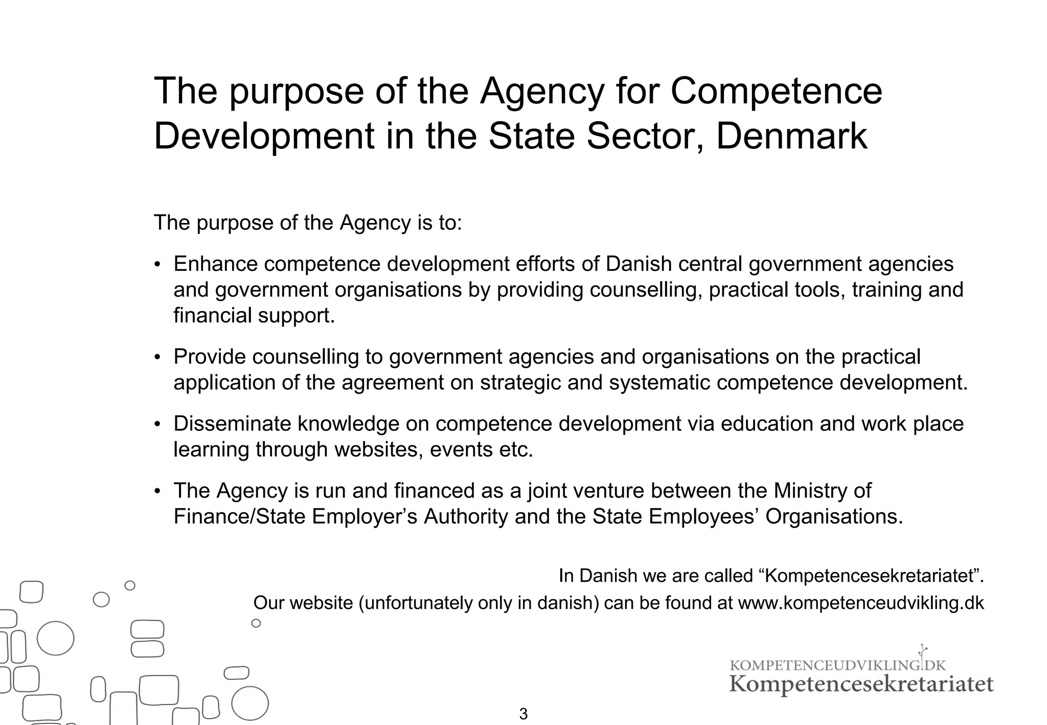 The purpose of the Agency for Competence
Development in the State Sector, Denmark
The purpose of the Agency is to:
• Enhance competence development efforts of Danish central government agencies
and government organisations by providing counselling, practical tools, training and
financial support.
• Provide counselling to government agencies and organisations on the practical
application of the agreement on strategic and systematic competence development.
• Disseminate knowledge on competence development via education and work place
learning through websites, events etc.
• The Agency is run and financed as a joint venture between the Ministry of
Finance/State Employer’s Authority and the State Employees’ Organisations.
In Danish we are called “Kompetencesekretariatet”.
Our website (unfortunately only in danish) can be found at www.kompetenceudvikling.dk
3
 