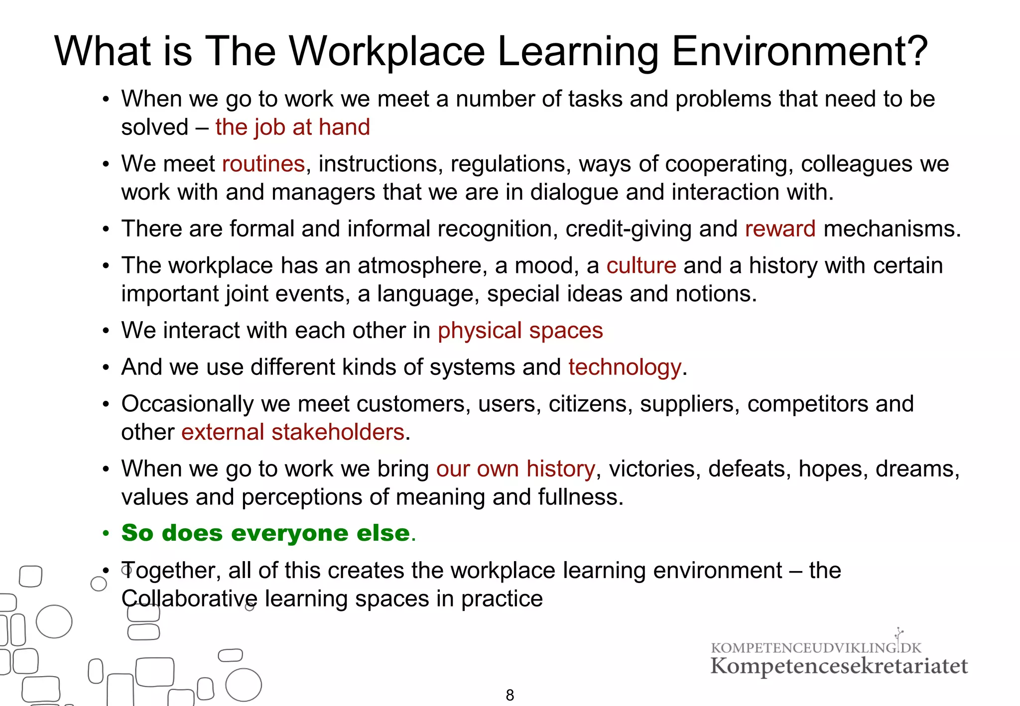 8
What is The Workplace Learning Environment?
• When we go to work we meet a number of tasks and problems that need to be
solved – the job at hand
• We meet routines, instructions, regulations, ways of cooperating, colleagues we
work with and managers that we are in dialogue and interaction with.
• There are formal and informal recognition, credit-giving and reward mechanisms.
• The workplace has an atmosphere, a mood, a culture and a history with certain
important joint events, a language, special ideas and notions.
• We interact with each other in physical spaces
• And we use different kinds of systems and technology.
• Occasionally we meet customers, users, citizens, suppliers, competitors and
other external stakeholders.
• When we go to work we bring our own history, victories, defeats, hopes, dreams,
values ​​and perceptions of meaning and fullness.
• So does everyone else.
• Together, all of this creates the workplace learning environment – the
Collaborative learning spaces in practice
 