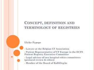 CONCEPT, DEFINITION AND
TERMINOLOGY OF REGISTRIES



Ulrike Pypops

 Lawyer at the Belgian CF Association
 Patient Representative of CF Europe in the ECFS
Patient Registry Executive Committee
 Legal adviser of two hospital ethics committees
(protocol review & ethics)
 Member of the Board of RaDiOrg.be
 