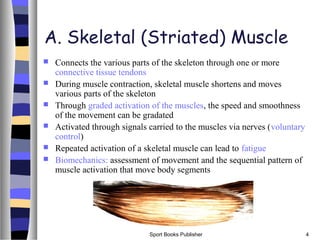 Sport Books Publisher 4
A. Skeletal (Striated) Muscle
 Connects the various parts of the skeleton through one or more
connective tissue tendons
 During muscle contraction, skeletal muscle shortens and moves
various parts of the skeleton
 Through graded activation of the muscles, the speed and smoothness
of the movement can be gradated
 Activated through signals carried to the muscles via nerves (voluntary
control)
 Repeated activation of a skeletal muscle can lead to fatigue
 Biomechanics: assessment of movement and the sequential pattern of
muscle activation that move body segments
 