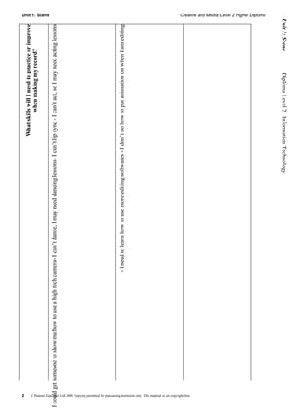 2
                                                                                                                                                                                      What skills will I need to practice or improve
                                                                                                                                                                                               when making my record?
                                                                                                                                                                                                                                          Unit 1: Scene




I could get someone to show me how to use a high tech camera- I can’t dance, I may need dancing lessons- I can’t lip sync - I can’t act, so I may need acting lessons




                                                                                                                            - I need to learn how to use more editing softwares - I don’t no how to put animation on when I am editing




    © Pearson Education Ltd 2008. Copying permitted for purchasing institution only. This material is not copyright free.
                                                                                                                                                                                                                                          Creative and Media: Level 2 Higher Diploma




                                                                                                                                                                      Diploma Level 2  Information Technology             Unit 1: Scene
 