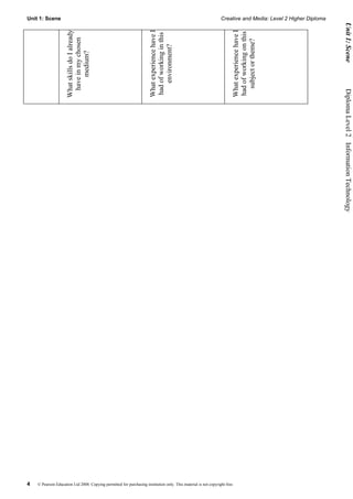Unit 1: Scene                                                                                                    Creative and Media: Level 2 Higher Diploma




                                                                                                                                                               Unit 1: Scene
                                                                      What experience have I




                                                                                                                       What experience have I
                    What skills do I already




                                                                                                                       had of working on this
                                                                      had of working in this
                     have in my chosen




                                                                                                                         subject or theme?
                                                                          environment?
                          medium?




                                                                                                                                                              Diploma Level 2  Information Technology




4   © Pearson Education Ltd 2008. Copying permitted for purchasing institution only. This material is not copyright free.
 