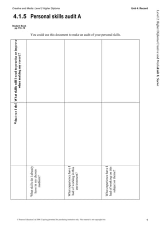 Creative and Media: Level 2 Higher Diploma                                                                                                                              Unit 4: Record




                                                                                                                                                                                         Level 2 Higher Diploma Creative and MediaUnit 1: Scene
4.1.5 Personal skills audit A
Student Book
  pp 110–19


                                                                  You could use this document to make an audit of your personal skills.
 What can I do? What skills will I need to practise or improve
                         when making my record?




                                                                                              What experience have I




                                                                                                                                               What experience have I
                                                                 What skills do I already




                                                                                                                                               had of working on this
                                                                                              had of working in this
                                                                  have in my chosen




                                                                                                                                                 subject or theme?
                                                                                                  environment?
                                                                       medium?




                            © Pearson Education Ltd 2008. Copying permitted for purchasing institution only. This material is not copyright free.                                   1
 