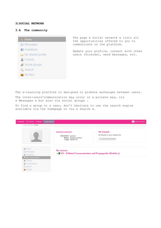 3)SOCIAL NETWORK
3.A The community
The e-learning platform is designed to promote exchanges between users.
The inter-users'communication may occur in a private way, via
« Messages » but also via social groups .
To find a group or a user, don't hesitate to use the search engine
available via the homepage or via « Search ».
The page « Social network » lists all
the opportunities offered to you to
communicate on the platform.
Update your profile, connect with other
users (friends), send messages, etc.
 