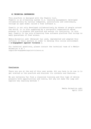 4) TECHNICAL REFERENCES
This platform is designed with the Chamilo tool.
Chamilo is an e-learning system (i.e. learning management) developed
collaboratively by various companies, associations and individuals,
through an open model called « free software ».
Chamilo is not only developed collaboratively by dozens of people around
the world, it is also supported by a non-profit organisation whose
purpose is to promote the platform and ensure its continuity. In this
way, Chamilo is the only e-learning free software platform that brings so
many guarantees of free access.
Média-Animation asbl (Belgium) has used, implemented and adapted this
software on their servers in order to develop this online environment
« e-engagement against violence ».
For technical questions, please contact the technical team of « Média-
Animation » at :
support@e-engagementagainstviolence.eu
Conclusion
There you are at the end of this user guide. All you have to do now is to
get started on the platform and discover its contents and features.
We are certainly far from a classroom training and this type of device
presents both opportunities and limits, but why not make the jump and
explore new learning methods ?
Media Animation asbl
April 2014
 