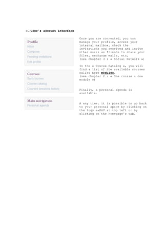 1.C.User's account interface
Once you are connected, you can
manage your profile, access your
internal mailbox, check the
invitations you received and invite
other users as friends to share your
files, exchange mails, etc.
(see chapter 3 : « Social Network »)
In the « Course Catalog », you will
find a list of the available courses
called here modules.
(see chapter 2 : « One course = one
module »)
Finally, a personal agenda is
available.
A any time, it is possible to go back
to your personal space by clicking on
the logo e-EAV at top left or by
clicking on the homepage's tab.
 