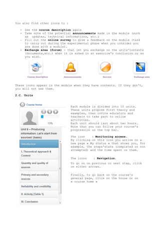 You also find other icons to :
- See the course description again
- Take note of the potential announcements made in the module (such
as updates, technical informations, etc.)
- Fill out the online survey to give a feedback on the module (task
to carry out during the experimental phase when you consider you
are done with a module).
- Exchange area (forum) : that let you exchange on the units'contents
(documents,etc.) when it is asked in an exercice's conclusion or as
you wish.
These icons appear in the module when they have contents. If they don't,
you will not see them.
2.C. Units
2.D.
2.DI.
2.DII.
Each module is divided into 10 units.
These units propose first theory and
examples, then invite educators and
teachers to take part to online
activities.
Each unit should last about two hours.
Note that you can follow your course's
progression on the top bar.
The icon : Monitoring access.
By clicking on this icon you arrive on a
new page « My status » that shows you, for
example, the steps'state (completed or non
attempted) and the time spent on them.
The icons : Navigation.
To go on on previous or next step, click
on either arrows.
Finally, to go back on the course's
general page, click on the house or on
« course home »
 