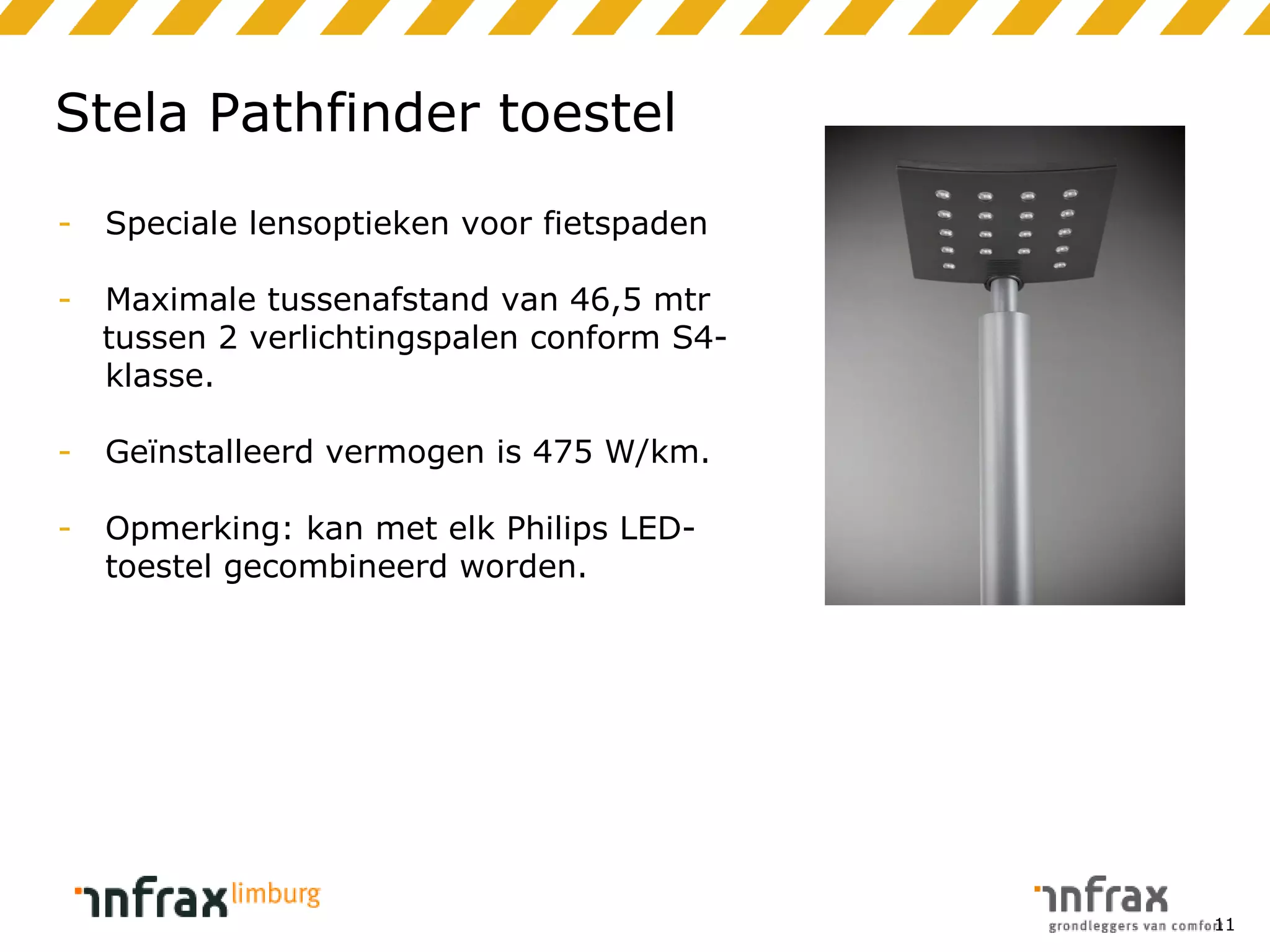 Stela Pathfinder toestel
-

Speciale lensoptieken voor fietspaden

-

Maximale tussenafstand van 46,5 mtr
tussen 2 verlichtingspalen conform S4klasse.

-

Geïnstalleerd vermogen is 475 W/km.

-

Opmerking: kan met elk Philips LEDtoestel gecombineerd worden.

11

 