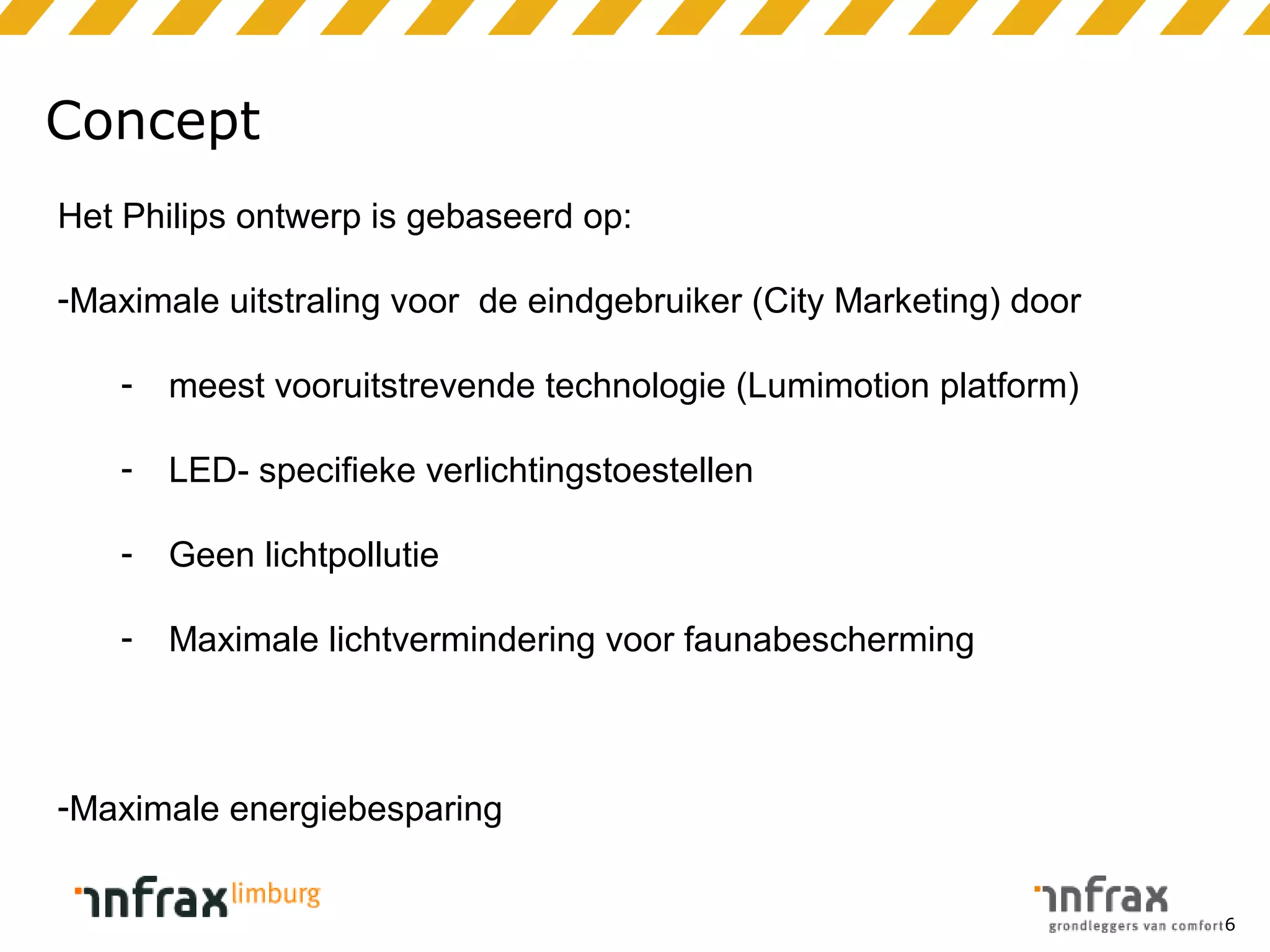 Concept
Het Philips ontwerp is gebaseerd op:
-Maximale uitstraling voor de eindgebruiker (City Marketing) door
-

meest vooruitstrevende technologie (Lumimotion platform)

-

LED- specifieke verlichtingstoestellen

-

Geen lichtpollutie

-

Maximale lichtvermindering voor faunabescherming

-Maximale energiebesparing
6

 