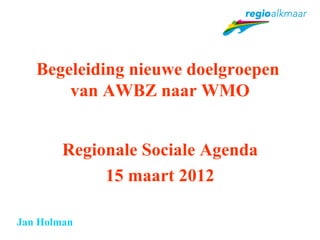 Begeleiding nieuwe doelgroepen
       van AWBZ naar WMO


        Regionale Sociale Agenda
             15 maart 2012

Jan Holman
 