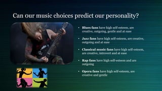 Can 0ur music choices predict our personality?
• Blues fans have high self-esteem, are
creative, outgoing, gentle and at ease
• Jazz fans have high self-esteem, are creative,
outgoing and at ease
• Classical music fans have high self-esteem,
are creative, introvert and at ease
• Rap fans have high self-esteem and are
outgoing
• Opera fans have high self-esteem, are
creative and gentle
 