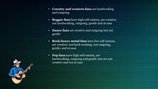 • Country and western fans are hardworking
and outgoing
• Reggae fans have high self-esteem, are creative,
not hardworking, outgoing, gentle and at ease
• Dance fans are creative and outgoing but not
gentle
• Rock/heavy metal fans have low self-esteem,
are creative, not hard-working, not outgoing,
gentle, and at ease
• Pop fans have high self-esteem, are
hardworking, outgoing and gentle, but are not
creative and not at ease
 