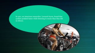 In 1911, an American researcher, Leonard Ayres, found that
cyclists pedaled faster while listening to music than they did
in silence.
 