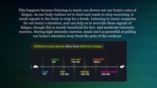 This happens because listening to music can drown out our brain’s cries of
fatigue. As our body realizes we’re tired and wants to stop exercising, it
sends signals to the brain to stop for a break. Listening to music competes
for our brain’s attention, and can help us to override those signals of
fatigue, though this is mostly beneficial for low- and moderate-intensity
exercise. During high-intensity exercise, music isn’t as powerful at pulling
our brain’s attention away from the pain of the workout.
 