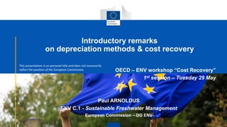 Introductory remarks
on depreciation methods & cost recovery
OECD – ENV workshop “Cost Recovery”
1st session – Tuesday 29 May
Paul ARNOLDUS
ENV C.1 - Sustainable Freshwater Management
European Commission – DG ENV
1
This presentation is on personal title and does not necessarily
reflect the position of the European Commission.
 