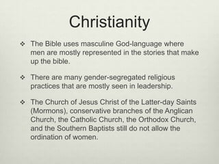 ChristianityThe Bible uses masculine God-language where men are mostly represented in the stories that make up the bible. There are many gender-segregated religious practices that are mostly seen in leadership. The Church of Jesus Christ of the Latter-day Saints (Mormons), conservative branches of the Anglican Church, the Catholic Church, the Orthodox Church, and the Southern Baptists still do not allow the ordination of women. 