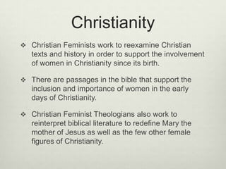 ChristianityChristian Feminists work to reexamine Christian texts and history in order to support the involvement of women in Christianity since its birth. There are passages in the bible that support the inclusion and importance of women in the early days of Christianity. Christian Feminist Theologians also work to reinterpret biblical literature to redefine Mary the mother of Jesus as well as the few other female figures of Christianity. 