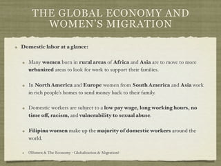 THE GLOBAL ECONOMY AND
      WOMEN’S MIGRATION

Domestic labor at a glance:

   Many women born in rural areas of Africa and Asia are to move to more
   urbanized areas to look for work to support their families.

   In North America and Europe women from South America and Asia work
   in rich people’s homes to send money back to their family.

   Domestic workers are subject to a low pay wage, long working hours, no
   time off, racism, and vulnerability to sexual abuse.

   Filipina women make up the majority of domestic workers around the
   world.

   (Women & The Economy - Globalization & Migration)
 