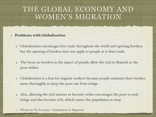 THE GLOBAL ECONOMY AND
      WOMEN’S MIGRATION

Problems with Globalization

  Globalization encourages free trade throughout the world and opening borders,
  but the opening of borders does not apply to people as it does trade.

  The focus on borders in the aspect of people allow the rich to ﬂourish as the
  poor wither.

  Globalization is a fear for migrant workers because people maintain their borders
  more thoroughly to keep the poor out from refuge.

  Also, allowing the rich nations to become richer encourages the poor to seek
  refuge and also become rich, which causes the population to sway.

  (Women & The Economy - Globalization & Migration)
 