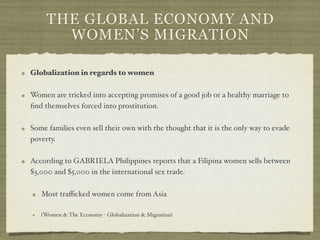 THE GLOBAL ECONOMY AND
       WOMEN’S MIGRATION

Globalization in regards to women

Women are tricked into accepting promises of a good job or a healthy marriage to
ﬁnd themselves forced into prostitution.

Some families even sell their own with the thought that it is the only way to evade
poverty.

According to GABRIELA Philippines reports that a Filipina women sells between
$3,000 and $5,000 in the international sex trade.

   Most traﬃcked women come from Asia

   (Women & The Economy - Globalization & Migration)
 