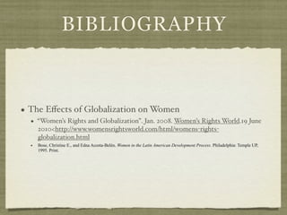 BIBLIOGRAPHY



• The Eﬀects of Globalization on Women
  • “Women’s Rights and Globalization”. Jan. 2008. Women’s Rights World.19 June
    2010<http://www.womensrightsworld.com/html/womens-rights-
    globalization.html
  •   Bose, Christine E., and Edna Acosta-Belén. Women in the Latin American Development Process. Philadelphia: Temple UP,
      1995. Print.
 