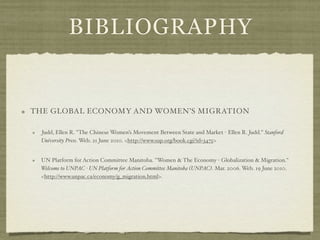 BIBLIOGRAPHY


THE GLOBAL ECONOMY AND WOMEN’S MIGRATION

 Judd, Ellen R. "The Chinese Women’s Movement Between State and Market - Ellen R. Judd." Stanford
 University Press. Web. 21 June 2010. <http://www.sup.org/book.cgi?id=3475>


 UN Platform for Action Committee Manitoba. "Women & The Economy - Globalization & Migration."
 Welcome to UNPAC - UN Platform for Action Committee Manitoba (UNPAC). Mar. 2006. Web. 19 June 2010.
 <http://www.unpac.ca/economy/g_migration.html>.
 