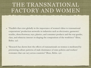 THE TRANSNATIONAL
  FACTORY AND WOMEN

“Parallels that exist globally in the importance of women’s labor to transnational
corporations’ production networks in industries such as electronics, garments/
textiles, shoes/footwear, toys, plastics, and consumer products and the way gender,
class, and ethnicity interact in shaping the composition of the workforce” (Bose,
Belén. 151).

“Research has shown how the eﬀects of transnationals on women is meditated by
preexisting culture patterns of male dominance of state policies and workers’
resistance that can vary across countries” (Bose, Belén. 151).
 