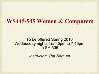 WS445/545 Women & Computers To be offered Spring 2010 Wednesday nights from 5pm to 7:45pm in SH 306 Instructor:  Pat Samuel 