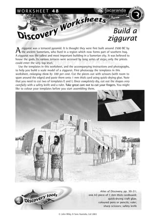 WORKSHEET 48




                                                                                                 BO D I L




                                                                                                                     E T IC
                                                                                                                    H
                                                                                                        /K




                                                                                                         Y
                                                                                                             IN A ES T




                                                                                  Build a
                                                                                ziggurat
      ziggurat was a terraced pyramid. It is thought they were ﬁrst built around 2500 BC by
A     the ancient Sumerians, who lived in a region which now forms part of southern Iraq.
A ziggurat was the tallest and most important building in a Sumerian city. It was believed to
house the gods. Its various terraces were accessed by long series of steps; only the priests
could enter the very top level.
   Use the templates in this worksheet, and the accompanying instructions and photographs,
to help you build a scale model of a ziggurat. First photocopy the templates in this
worksheet, enlarging them by 100 per cent. Cut the pieces out with scissors (with room to
spare around the edges) and paste them onto 1 mm thick card using quick-drying glue. Note
that you need to cut two of templates E and I. Once completely dry, cut out the shapes very
carefully with a safety knife and a ruler. Take great care not to cut your ﬁngers. You might
like to colour your templates before you start assembling them.




                                                                         Atlas of Discovery, pp. 30–31;
                                                                 one A3 piece of 1 mm thick cardboard;
                                                                                quick-drying craft glue;
                                                                        coloured pens or pencils; ruler;
                                                                            sharp scissors; safety knife


                                    John Wiley & Sons Australia, Ltd 2003
 