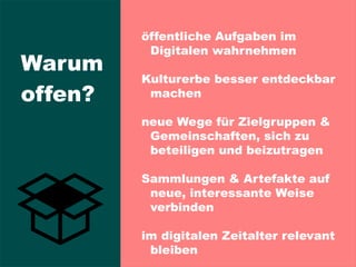 öffentliche Aufgaben im
Digitalen wahrnehmen
Kulturerbe besser entdeckbar
machen
neue Wege für Zielgruppen &
Gemeinschaften, sich zu
beteiligen und beizutragen
Sammlungen & Artefakte auf
neue, interessante Weise
verbinden
im digitalen Zeitalter relevant
bleiben
Warum
offen?
 