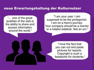 neue Erwartungshaltung der Kulturnutzer
"I am your user. I am
supposed to be the protagonist.
I am on a hero's journey.
Your company should be a mentor
or a helpful sidekick. Not an orc."
“… one of the great
qualities of the web is
the ability to share and
access information
around the world.“
“I love the fact that
you can cut and paste
pictures for reports.
Copyright is such a
headache for students.“
CommunitybyRémyMédardfromTheNounProject/Quotes:M.Edson,SmithosianInstitut
 