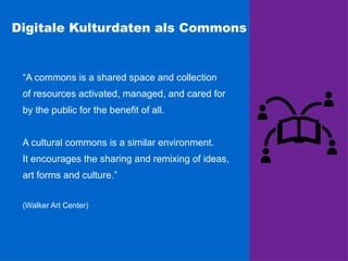 Digitale Kulturdaten als Commons
“A commons is a shared space and collection
of resources activated, managed, and cared for
by the public for the benefit of all.
A cultural commons is a similar environment.
It encourages the sharing and remixing of ideas,
art forms and culture.”
(Walker Art Center)
 