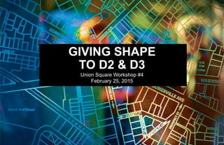 GIVING SHAPE
TO D2 & D3
Union Square Workshop #4
February 25, 2015
 