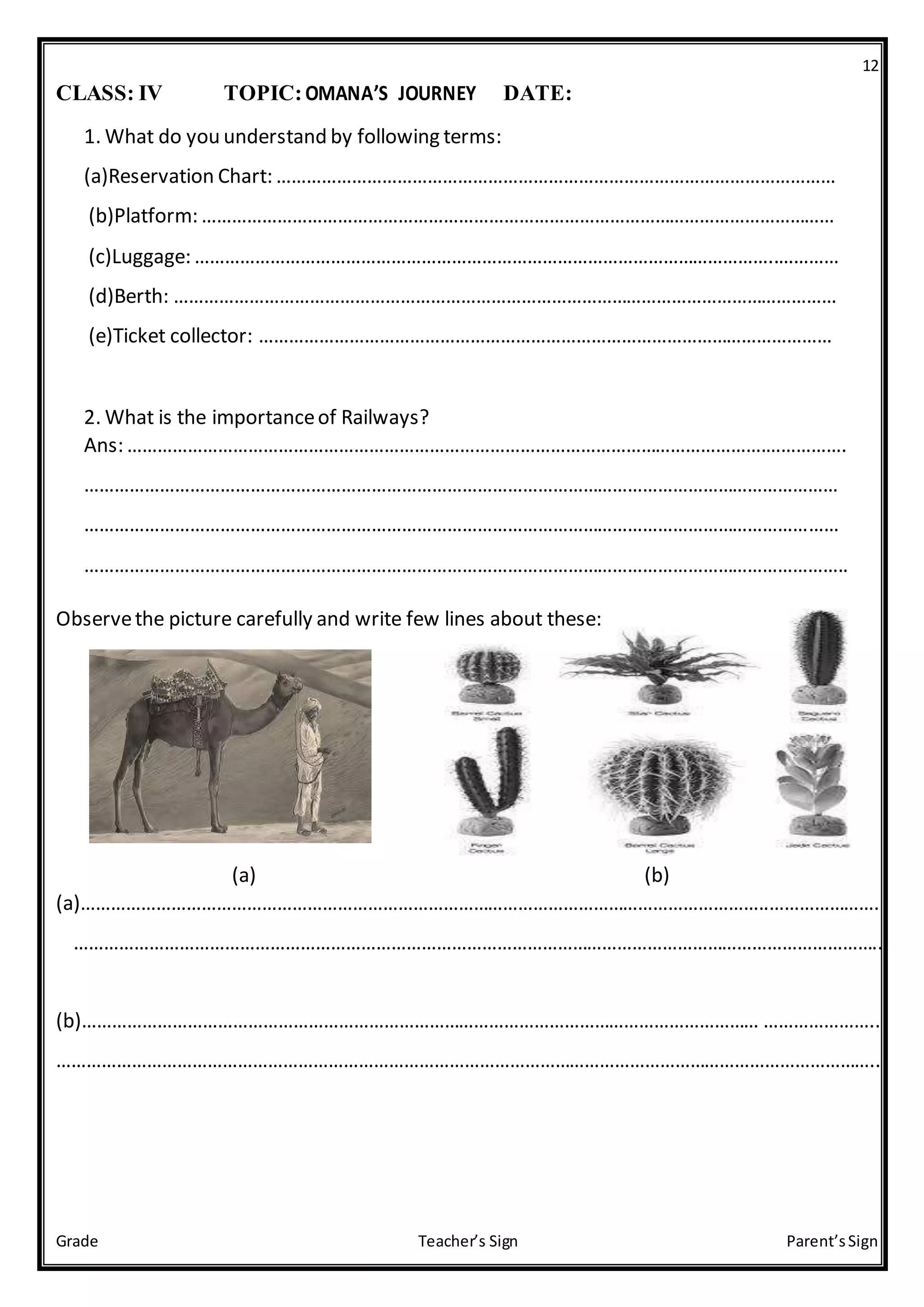 12
Grade Teacher’s Sign Parent’sSign
CLASS: IV TOPIC:OMANA’S JOURNEY DATE:
1. What do you understand by following terms:
(a)Reservation Chart: …………………………………………………………………………………………………
(b)Platform: ………………………………………………………………………………………………………………
(c)Luggage: ……………………………………………………………………………………………………..…………
(d)Berth: ……………………………………………………………………………………………………………………
(e)Ticket collector: ……………………………………………………………………………………………………
2. What is the importanceof Railways?
Ans: ……………………………………………………………………………………………………………….…………….
……………………………………………………………………………………………………………………………………
……………………………………………………………………………………………………………………………………
……………………………………………………………………………………………………………………………………..
Observethe picture carefully and write few lines about these:
(a) (b)
(a)………………………………………………………………………………………………………………………..…………………..
……………………………………………………………………………………………………………………………………………...
(b)……………………………………………………………………………………………………………………… …………………..
………………………………………………………………………………………………………………………………………………..
 