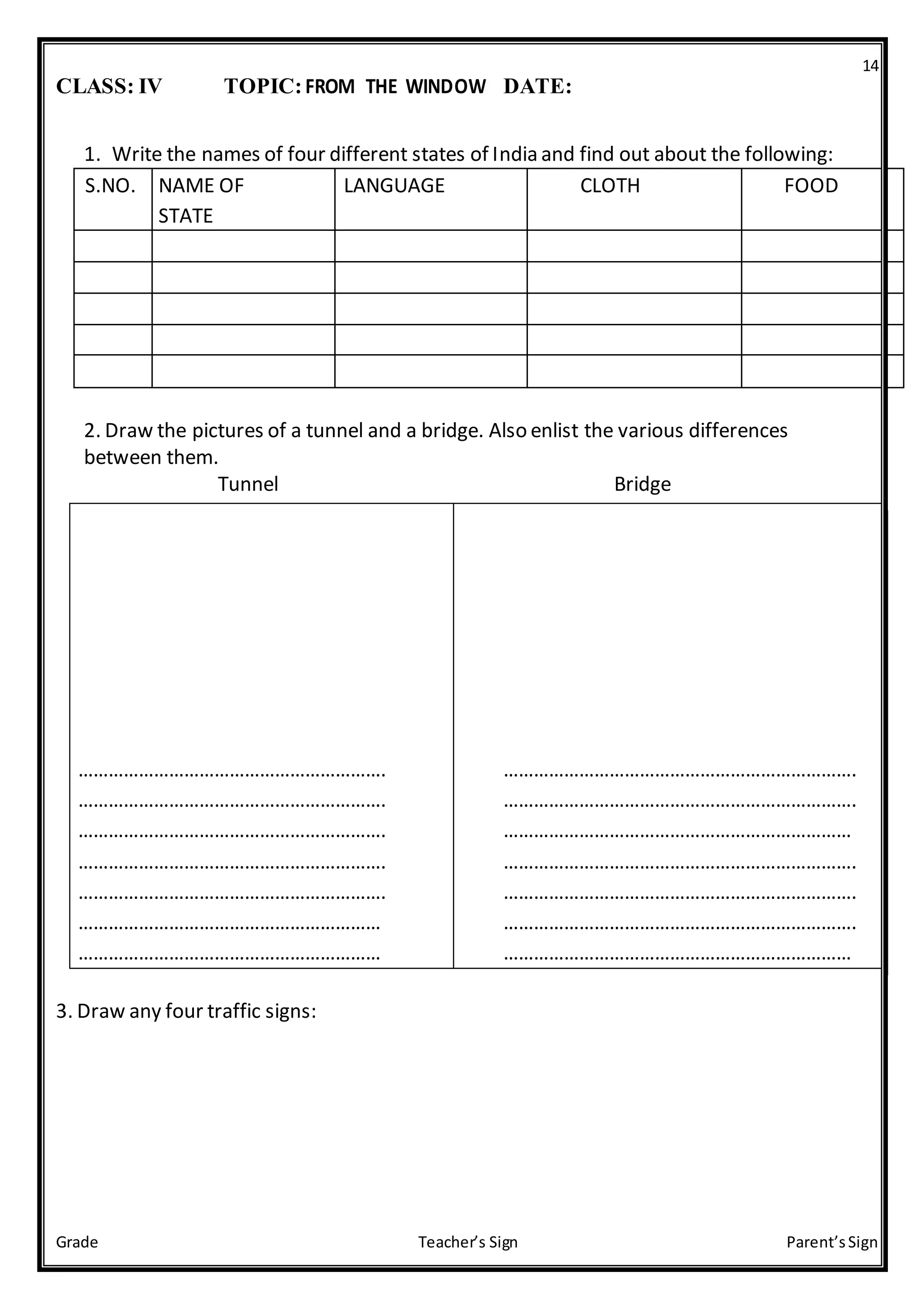 14
Grade Teacher’s Sign Parent’sSign
CLASS: IV TOPIC:FROM THE WINDOW DATE:
1. Write the names of four different states of India and find out about the following:
S.NO. NAME OF LANGUAGE CLOTH FOOD
STATE
2. Draw the pictures of a tunnel and a bridge. Also enlist the various differences
between them.
Tunnel Bridge
……………………………………………………. …………………………………………………………….
……………………………………………………. …………………………………………………………….
……………………………………………………. ……………………………………………………………
……………………………………………………. …………………………………………………………….
……………………………………………………. …………………………………………………………….
…………………………………………………… …………………………………………………………….
…………………………………………………… ……………………………………………………………
3. Draw any four traffic signs:
 