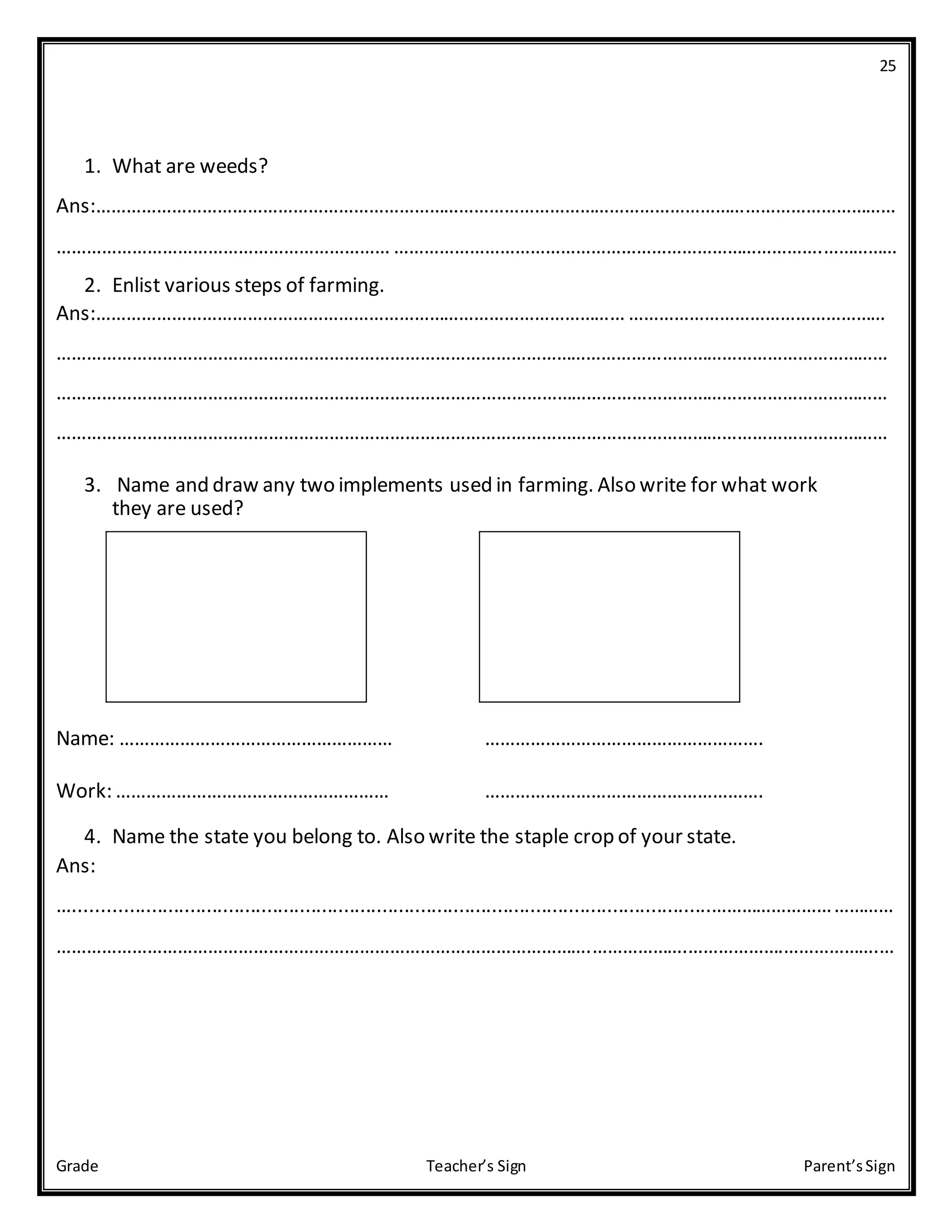 25
Grade Teacher’s Sign Parent’sSign
1. What are weeds?
Ans:……………………………………………………………………………………………………………………………………………
………………………………………………………… ………………………………………………………………………….……………
2. Enlist various steps of farming.
Ans:…………………………………………………………………………………………… ……………………………………………
…………………………………………………………………………………………………………………………………………………
…………………………………………………………………………………………………………………………………………………
…………………………………………………………………………………………………………………………………………………
3. Name and draw any two implements used in farming. Also write for what work
they are used?
Name: ……………………………………………… ……………………………………………….
Work: ……………………………………………… ……………………………………………….
4. Name the state you belong to. Also write the staple crop of your state.
Ans:
…....................................................................................................................………………………………
…………………………………………………………………………………………….……………….……………….……………….…
 