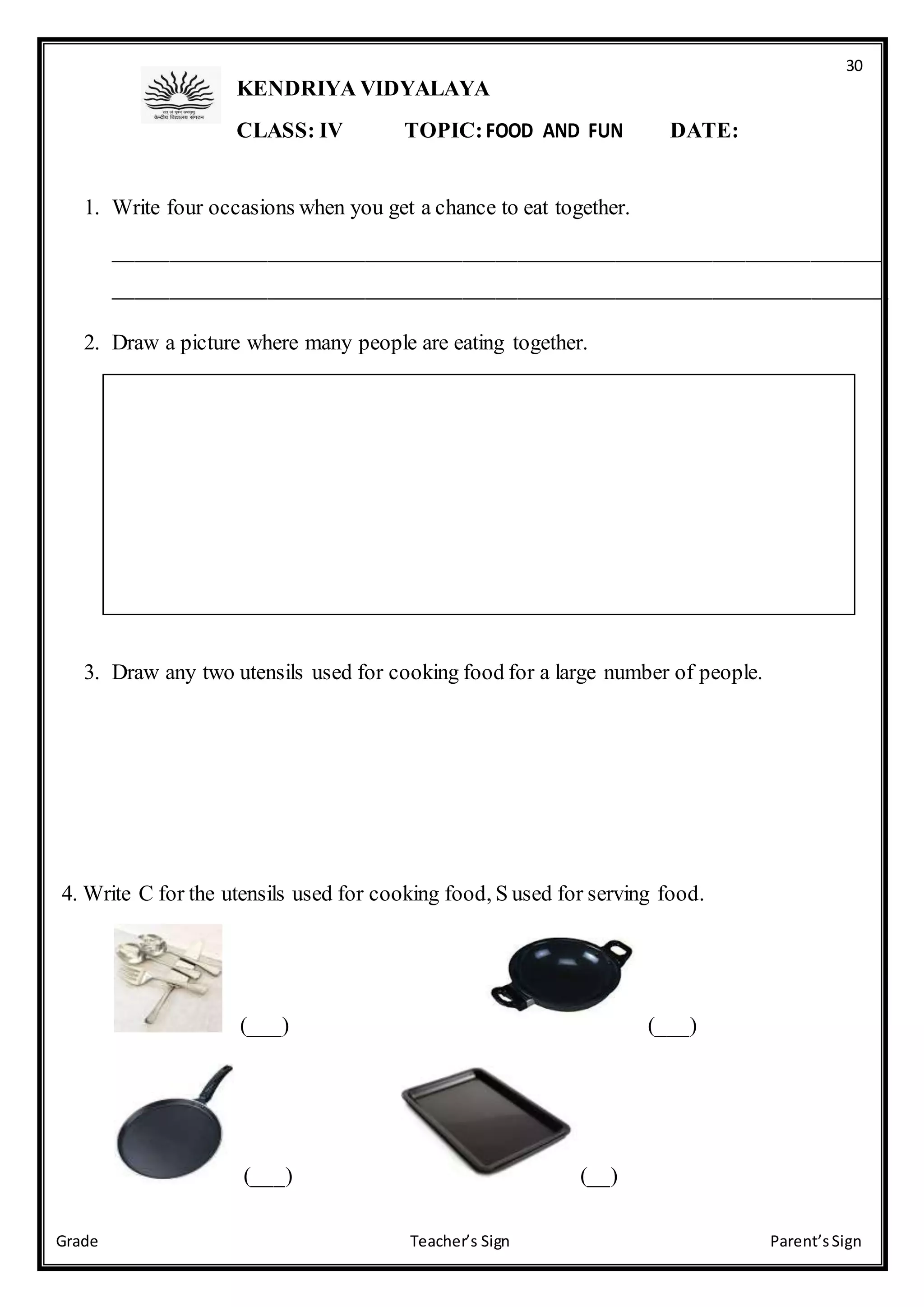 30
Grade Teacher’s Sign Parent’sSign
KENDRIYA VIDYALAYA
CLASS: IV TOPIC:FOOD AND FUN DATE:
1. Write four occasions when you get a chance to eat together.
_______________________________________________________________________
_______________________________________________________________________
2. Draw a picture where many people are eating together.
3. Draw any two utensils used for cooking food for a large number of people.
4. Write C for the utensils used for cooking food, S used for serving food.
(___) (___)
(___) (__)
 