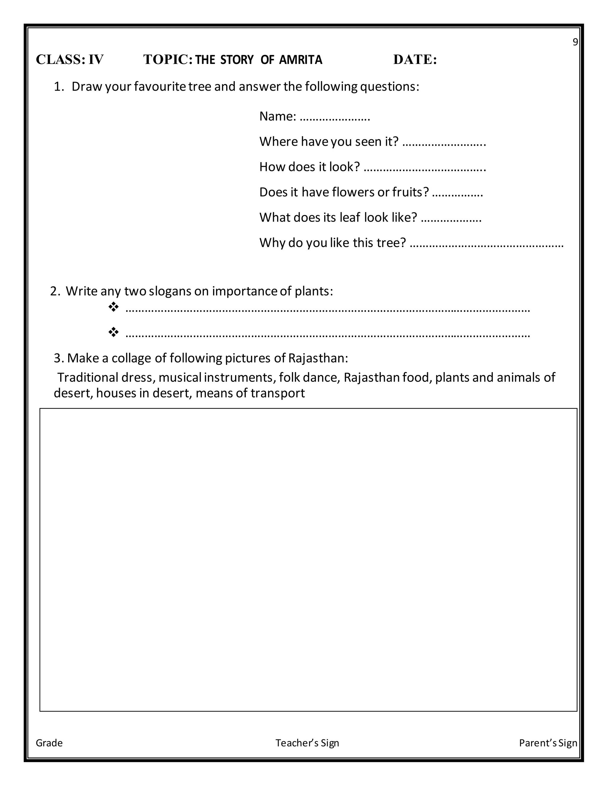 9
Grade Teacher’s Sign Parent’sSign
CLASS: IV TOPIC:THE STORY OF AMRITA DATE:
1. Draw your favouritetree and answer the following questions:

Name: …………………. 
Where haveyou seen it? …………………….. 
How does it look? ……………………………….. 
Does it have flowers or fruits? ……………. 
What does its leaf look like? ………………. 
Why do you like this tree? ………………………………………… 
2. Write any two slogans on importanceof plants:
 ………………………………………………………………………………………………………………
 ………………………………………………………………………………………………………………
3. Make a collage of following pictures of Rajasthan:
Traditional dress, musicalinstruments, folk dance, Rajasthan food, plants and animals of
desert, houses in desert, means of transport
 